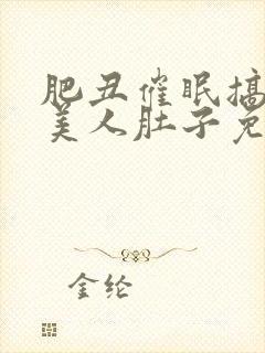 肥丑催眠搞大小美人肚子免费阅读