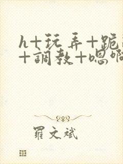 h+玩弄+跪趴+调教+嗯啊快穿