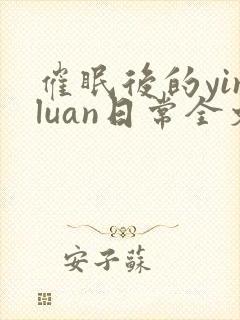 催眠后的yinluan日常全文免费阅读无弹窗