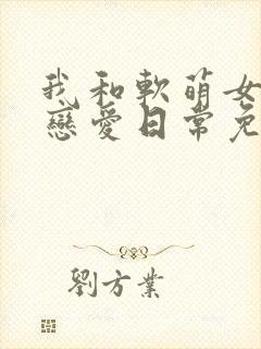 我和软萌女友的恋爱日常免费小说