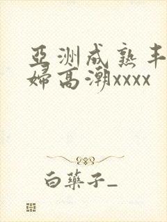 亚洲成熟丰满熟妇高潮xxxx