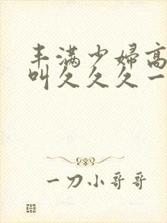丰满少妇高潮惨叫久久久一