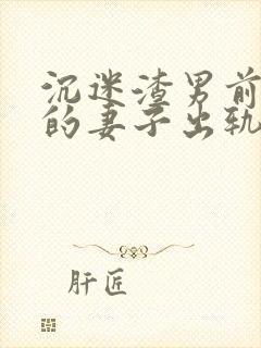 沉迷渣男前男友的妻子出轨