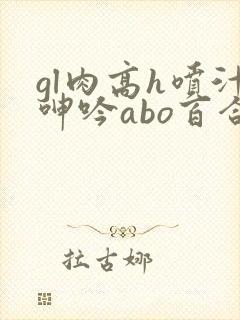 gl肉高h喷汁呻吟abo百合