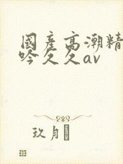 国产高潮精品呻吟久久av