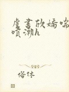 虞书欣娇喘抽搐喷潮h