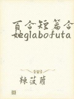 百合短篇合集扶她glabofuta