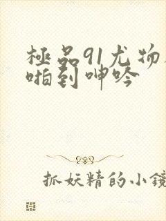 极品91尤物被啪到呻吟