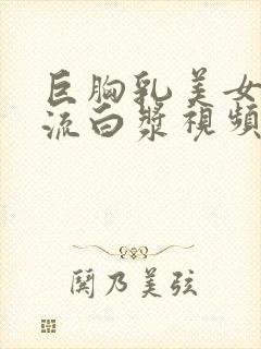 巨胸乳美女下面流白浆视频