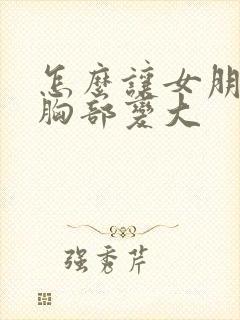 怎么让女朋友的胸部变大
