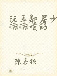 玩弄邻居少妇高潮潮喷的