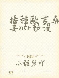 播种欧吉桑与人妻ntr动漫
