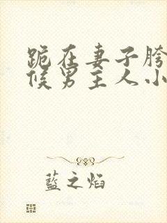 跪在妻子胯下伺候男主人小说全文阅