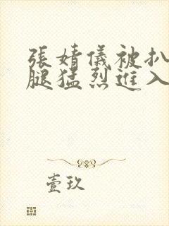 张婧仪被扒开双腿猛烈进入