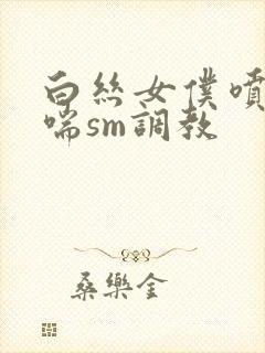 白丝女仆喷水娇喘sm调教