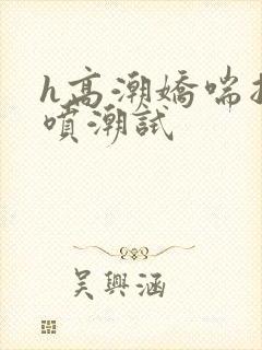 h高潮娇喘抽搐喷潮试