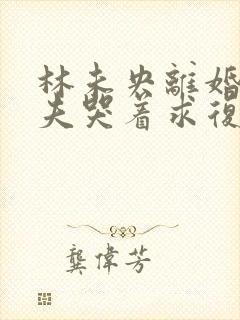林未央离婚后前夫哭着求复婚完整版