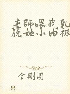 老师喂我乳我却脱她小内裤