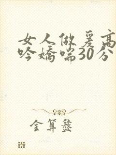 女人做爰高潮呻吟娇喘30分钟