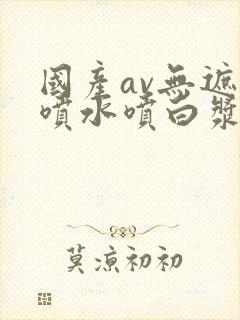 国产av无遮挡喷水喷白浆