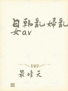 日韩乱妇乱女熟女av