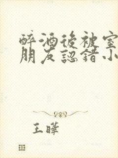 醉酒后被室友男朋友认错小说