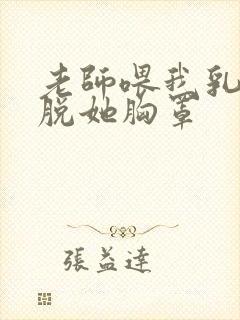 老师喂我乳,我脱她胸罩