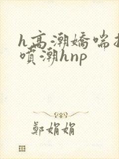 h高潮娇喘抽搐喷潮hnp