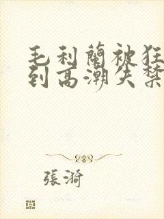 毛利兰被狂c躁到高潮失禁