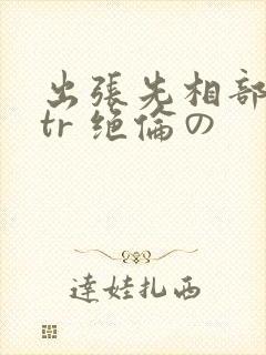 出张先相部屋ntr 绝伦の