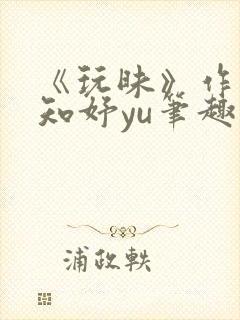 《玩昧》作者:知妤yu笔趣阁免费阅读