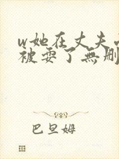 w她在丈夫面前被耍了无删减版