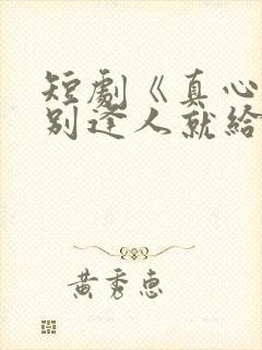 短剧《真心很贵别逢人就给》