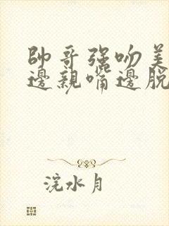 帅哥强吻美女胸边亲嘴边脱内衣