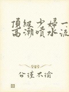 顶级少妇一线天高潮喷水流出白浆