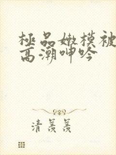 极品嫩模被啪到高潮呻吟