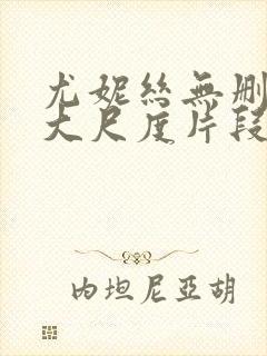 尤妮丝无删减版大尺度片段流出