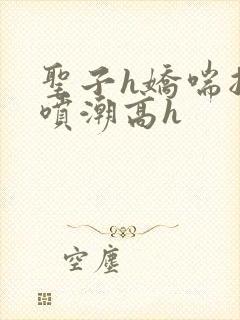 圣子h娇喘抽搐喷潮高h