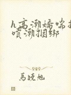 h高潮娇喘抽搐喷潮捆绑