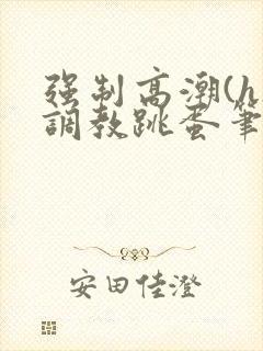 强制高潮(h)调教跳蛋笔趣阁