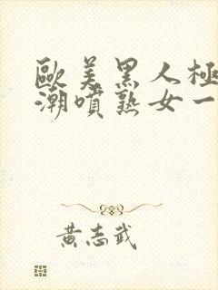 欧美黑人极品高潮喷熟女一区日韩