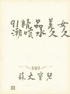 91精品美女高潮喷水久久久久