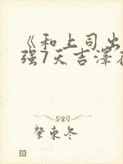 《和上司出差被强7天吉泽在线观看