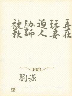 被胁迫玩弄的女教师人妻在线观看