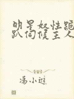 明星奴性跪侍跪趴伺候主人小说h