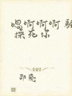 嗯啊啊啊 骚货 操死你