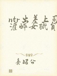 ntr出差上司灌醉女职员
