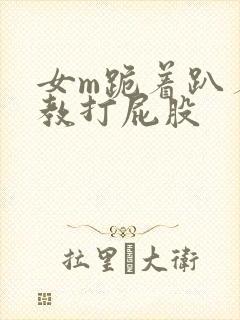 女m跪着趴着调教打屁股