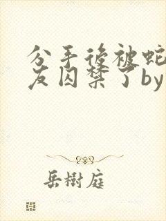 分手后被蛇形男友囚禁了by纯情阳阳小说