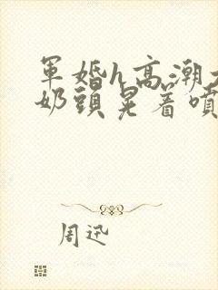 军婚h高潮大胸奶头晃着喷水h小说封面